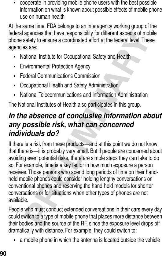 90PRELIMINARY•cooperate in providing mobile phone users with the best possible information on what is known about possible effects of mobile phone use on human healthAt the same time, FDA belongs to an interagency working group of the federal agencies that have responsibility for different aspects of mobile phone safety to ensure a coordinated effort at the federal level. These agencies are:•National Institute for Occupational Safety and Health•Environmental Protection Agency•Federal Communications Commission•Occupational Health and Safety Administration•National Telecommunications and Information AdministrationThe National Institutes of Health also participates in this group.In the absence of conclusive information about any possible risk, what can concerned individuals do?If there is a risk from these products—and at this point we do not know that there is—it is probably very small. But if people are concerned about avoiding even potential risks, there are simple steps they can take to do so. For example, time is a key factor in how much exposure a person receives. Those persons who spend long periods of time on their hand-held mobile phones could consider holding lengthy conversations on conventional phones and reserving the hand-held models for shorter conversations or for situations when other types of phones are not available.People who must conduct extended conversations in their cars every day could switch to a type of mobile phone that places more distance between their bodies and the source of the RF, since the exposure level drops off dramatically with distance. For example, they could switch to:•a mobile phone in which the antenna is located outside the vehicle