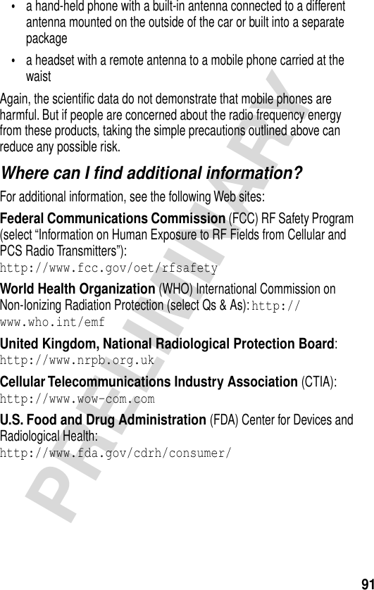 91PRELIMINARY•a hand-held phone with a built-in antenna connected to a different antenna mounted on the outside of the car or built into a separate package•a headset with a remote antenna to a mobile phone carried at the waist Again, the scientiﬁc data do not demonstrate that mobile phones are harmful. But if people are concerned about the radio frequency energy from these products, taking the simple precautions outlined above can reduce any possible risk.Where can I ﬁnd additional information?For additional information, see the following Web sites:Federal Communications Commission (FCC) RF Safety Program (select “Information on Human Exposure to RF Fields from Cellular and PCS Radio Transmitters”):http://www.fcc.gov/oet/rfsafety World Health Organization (WHO) International Commission on Non-Ionizing Radiation Protection (select Qs &amp; As): http://www.who.int/emf United Kingdom, National Radiological Protection Board:http://www.nrpb.org.uk Cellular Telecommunications Industry Association (CTIA): http://www.wow-com.com U.S. Food and Drug Administration (FDA) Center for Devices and Radiological Health:http://www.fda.gov/cdrh/consumer/