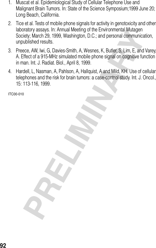 92PRELIMINARY1. Muscat et al. Epidemiological Study of Cellular Telephone Use and Malignant Brain Tumors. In: State of the Science Symposium;1999 June 20; Long Beach, California.2. Tice et al. Tests of mobile phone signals for activity in genotoxicity and other laboratory assays. In: Annual Meeting of the Environmental Mutagen Society; March 29, 1999, Washington, D.C.; and personal communication, unpublished results.3. Preece, AW, Iwi, G, Davies-Smith, A, Wesnes, K, Butler, S, Lim, E, and Varey, A. Effect of a 915-MHz simulated mobile phone signal on cognitive function in man. Int. J. Radiat. Biol., April 8, 1999.4. Hardell, L, Nasman, A, Pahlson, A, Hallquist, A and Mild, KH. Use of cellular telephones and the risk for brain tumors: a case-control study. Int. J. Oncol., 15: 113-116, 1999.ITC00-010