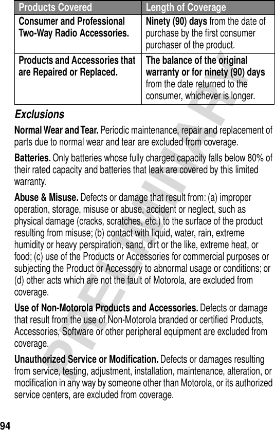 94PRELIMINARYExclusionsNormal Wear and Tear. Periodic maintenance, repair and replacement of parts due to normal wear and tear are excluded from coverage.Batteries. Only batteries whose fully charged capacity falls below 80% of their rated capacity and batteries that leak are covered by this limited warranty.Abuse &amp; Misuse. Defects or damage that result from: (a) improper operation, storage, misuse or abuse, accident or neglect, such as physical damage (cracks, scratches, etc.) to the surface of the product resulting from misuse; (b) contact with liquid, water, rain, extreme humidity or heavy perspiration, sand, dirt or the like, extreme heat, or food; (c) use of the Products or Accessories for commercial purposes or subjecting the Product or Accessory to abnormal usage or conditions; or (d) other acts which are not the fault of Motorola, are excluded from coverage.Use of Non-Motorola Products and Accessories. Defects or damage that result from the use of Non-Motorola branded or certiﬁed Products, Accessories, Software or other peripheral equipment are excluded from coverage.Unauthorized Service or Modiﬁcation. Defects or damages resulting from service, testing, adjustment, installation, maintenance, alteration, or modiﬁcation in any way by someone other than Motorola, or its authorized service centers, are excluded from coverage.Consumer and Professional Two-Way Radio Accessories. Ninety (90) days from the date of purchase by the ﬁrst consumer purchaser of the product.Products and Accessories that are Repaired or Replaced. The balance of the original warranty or for ninety (90) days from the date returned to the consumer, whichever is longer.Products Covered Length of Coverage