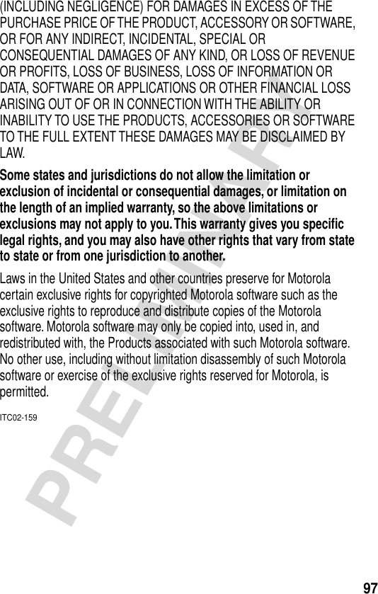 97PRELIMINARY(INCLUDING NEGLIGENCE) FOR DAMAGES IN EXCESS OF THE PURCHASE PRICE OF THE PRODUCT, ACCESSORY OR SOFTWARE, OR FOR ANY INDIRECT, INCIDENTAL, SPECIAL OR CONSEQUENTIAL DAMAGES OF ANY KIND, OR LOSS OF REVENUE OR PROFITS, LOSS OF BUSINESS, LOSS OF INFORMATION OR DATA, SOFTWARE OR APPLICATIONS OR OTHER FINANCIAL LOSS ARISING OUT OF OR IN CONNECTION WITH THE ABILITY OR INABILITY TO USE THE PRODUCTS, ACCESSORIES OR SOFTWARE TO THE FULL EXTENT THESE DAMAGES MAY BE DISCLAIMED BY LAW.Some states and jurisdictions do not allow the limitation or exclusion of incidental or consequential damages, or limitation on the length of an implied warranty, so the above limitations or exclusions may not apply to you. This warranty gives you speciﬁc legal rights, and you may also have other rights that vary from state to state or from one jurisdiction to another. Laws in the United States and other countries preserve for Motorola certain exclusive rights for copyrighted Motorola software such as the exclusive rights to reproduce and distribute copies of the Motorola software. Motorola software may only be copied into, used in, and redistributed with, the Products associated with such Motorola software. No other use, including without limitation disassembly of such Motorola software or exercise of the exclusive rights reserved for Motorola, is permitted.ITC02-159