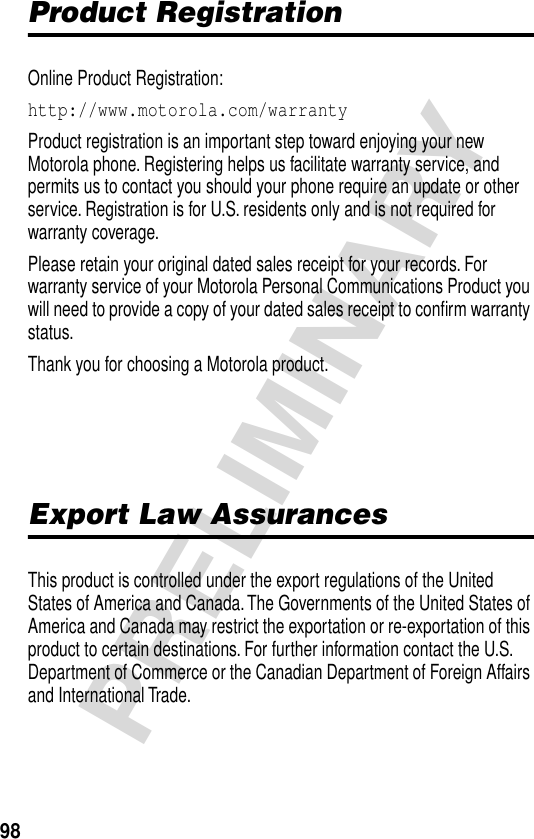 98PRELIMINARYProduct RegistrationOnline Product Registration:http://www.motorola.com/warranty Product registration is an important step toward enjoying your new Motorola phone. Registering helps us facilitate warranty service, and permits us to contact you should your phone require an update or other service. Registration is for U.S. residents only and is not required for warranty coverage.Please retain your original dated sales receipt for your records. For warranty service of your Motorola Personal Communications Product you will need to provide a copy of your dated sales receipt to conﬁrm warranty status.Thank you for choosing a Motorola product.Export Law AssurancesThis product is controlled under the export regulations of the United States of America and Canada. The Governments of the United States of America and Canada may restrict the exportation or re-exportation of this product to certain destinations. For further information contact the U.S. Department of Commerce or the Canadian Department of Foreign Affairs and International Trade.