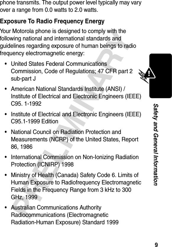 9PRELIMINARYSafety and General Informationphone transmits. The output power level typically may vary over a range from 0.0 watts to 2.0 watts.Exposure To Radio Frequency EnergyYour Motorola phone is designed to comply with the following national and international standards and guidelines regarding exposure of human beings to radio frequency electromagnetic energy:•United States Federal Communications Commission, Code of Regulations; 47 CFR part 2 sub-part J•American National Standards Institute (ANSI) / Institute of Electrical and Electronic Engineers (IEEE) C95. 1-1992•Institute of Electrical and Electronic Engineers (IEEE) C95.1-1999 Edition•National Council on Radiation Protection and Measurements (NCRP) of the United States, Report 86, 1986•International Commission on Non-Ionizing Radiation Protection (ICNIRP) 1998•Ministry of Health (Canada) Safety Code 6. Limits of Human Exposure to Radiofrequency Electromagnetic Fields in the Frequency Range from 3 kHz to 300 GHz, 1999•Australian Communications Authority Radiocommunications (Electromagnetic Radiation-Human Exposure) Standard 1999