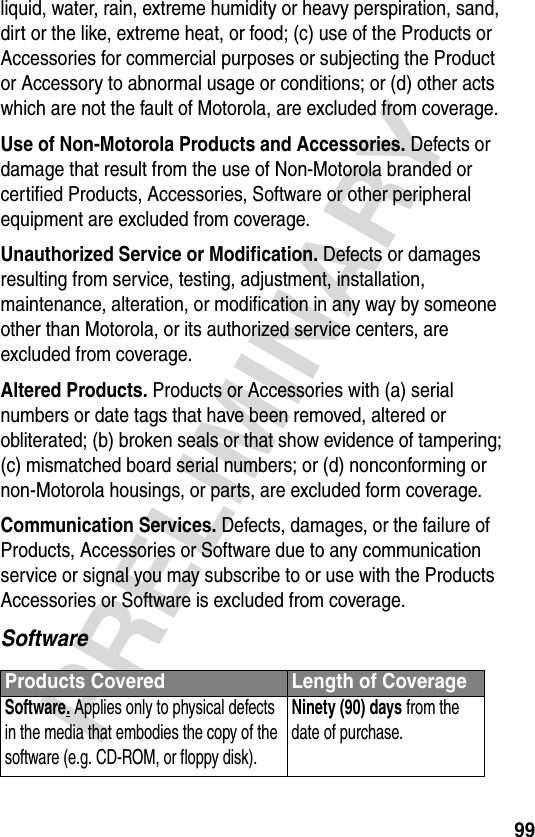 99PRELIMINARYliquid, water, rain, extreme humidity or heavy perspiration, sand, dirt or the like, extreme heat, or food; (c) use of the Products or Accessories for commercial purposes or subjecting the Product or Accessory to abnormal usage or conditions; or (d) other acts which are not the fault of Motorola, are excluded from coverage.Use of Non-Motorola Products and Accessories. Defects or damage that result from the use of Non-Motorola branded or certified Products, Accessories, Software or other peripheral equipment are excluded from coverage.Unauthorized Service or Modification. Defects or damages resulting from service, testing, adjustment, installation, maintenance, alteration, or modification in any way by someone other than Motorola, or its authorized service centers, are excluded from coverage.Altered Products. Products or Accessories with (a) serial numbers or date tags that have been removed, altered or obliterated; (b) broken seals or that show evidence of tampering; (c) mismatched board serial numbers; or (d) nonconforming or non-Motorola housings, or parts, are excluded form coverage.Communication Services. Defects, damages, or the failure of Products, Accessories or Software due to any communication service or signal you may subscribe to or use with the Products Accessories or Software is excluded from coverage.SoftwareProducts Covered Length of CoverageSoftware. Applies only to physical defects in the media that embodies the copy of the software (e.g. CD-ROM, or floppy disk).Ninety (90) days from the date of purchase.