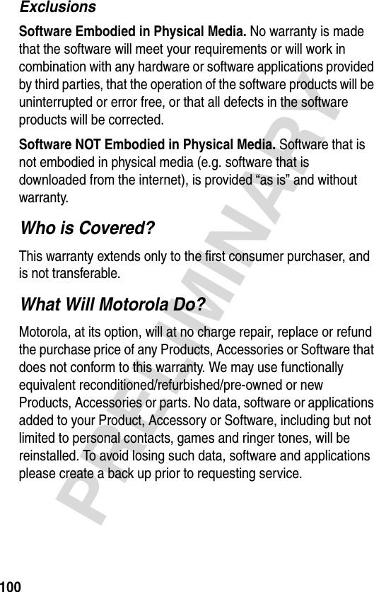 100PRELIMINARYExclusionsSoftware Embodied in Physical Media. No warranty is made that the software will meet your requirements or will work in combination with any hardware or software applications provided by third parties, that the operation of the software products will be uninterrupted or error free, or that all defects in the software products will be corrected.Software NOT Embodied in Physical Media. Software that is not embodied in physical media (e.g. software that is downloaded from the internet), is provided “as is” and without warranty.Who is Covered?This warranty extends only to the first consumer purchaser, and is not transferable.What Will Motorola Do?Motorola, at its option, will at no charge repair, replace or refund the purchase price of any Products, Accessories or Software that does not conform to this warranty. We may use functionally equivalent reconditioned/refurbished/pre-owned or new Products, Accessories or parts. No data, software or applications added to your Product, Accessory or Software, including but not limited to personal contacts, games and ringer tones, will be reinstalled. To avoid losing such data, software and applications please create a back up prior to requesting service.