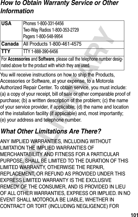 101PRELIMINARYHow to Obtain Warranty Service or Other InformationYou will receive instructions on how to ship the Products, Accessories or Software, at your expense, to a Motorola Authorized Repair Center. To obtain service, you must include: (a) a copy of your receipt, bill of sale or other comparable proof of purchase; (b) a written description of the problem; (c) the name of your service provider, if applicable; (d) the name and location of the installation facility (if applicable) and, most importantly; (e) your address and telephone number.What Other Limitations Are There?ANY IMPLIED WARRANTIES, INCLUDING WITHOUT LIMITATION THE IMPLIED WARRANTIES OF MERCHANTABILITY AND FITNESS FOR A PARTICULAR PURPOSE, SHALL BE LIMITED TO THE DURATION OF THIS LIMITED WARRANTY, OTHERWISE THE REPAIR, REPLACEMENT, OR REFUND AS PROVIDED UNDER THIS EXPRESS LIMITED WARRANTY IS THE EXCLUSIVE REMEDY OF THE CONSUMER, AND IS PROVIDED IN LIEU OF ALL OTHER WARRANTIES, EXPRESS OR IMPLIED. IN NO EVENT SHALL MOTOROLA BE LIABLE, WHETHER IN CONTRACT OR TORT (INCLUDING NEGLIGENCE) FOR USAPhones 1-800-331-6456 Two-Way Radios 1-800-353-2729 Pagers 1-800-548-9954CanadaAll Products 1-800-461-4575 TTYTTY 1-888-390-6456 For Accessories and Software, please call the telephone number desig-nated above for the product with which they are used.