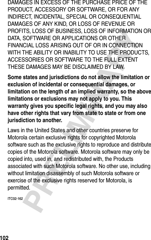 102PRELIMINARYDAMAGES IN EXCESS OF THE PURCHASE PRICE OF THE PRODUCT, ACCESSORY OR SOFTWARE, OR FOR ANY INDIRECT, INCIDENTAL, SPECIAL OR CONSEQUENTIAL DAMAGES OF ANY KIND, OR LOSS OF REVENUE OR PROFITS, LOSS OF BUSINESS, LOSS OF INFORMATION OR DATA, SOFTWARE OR APPLICATIONS OR OTHER FINANCIAL LOSS ARISING OUT OF OR IN CONNECTION WITH THE ABILITY OR INABILITY TO USE THE PRODUCTS, ACCESSORIES OR SOFTWARE TO THE FULL EXTENT THESE DAMAGES MAY BE DISCLAIMED BY LAW.Some states and jurisdictions do not allow the limitation or exclusion of incidental or consequential damages, or limitation on the length of an implied warranty, so the above limitations or exclusions may not apply to you. This warranty gives you specific legal rights, and you may also have other rights that vary from state to state or from one jurisdiction to another. Laws in the United States and other countries preserve for Motorola certain exclusive rights for copyrighted Motorola software such as the exclusive rights to reproduce and distribute copies of the Motorola software. Motorola software may only be copied into, used in, and redistributed with, the Products associated with such Motorola software. No other use, including without limitation disassembly of such Motorola software or exercise of the exclusive rights reserved for Motorola, is permitted.ITC02-162