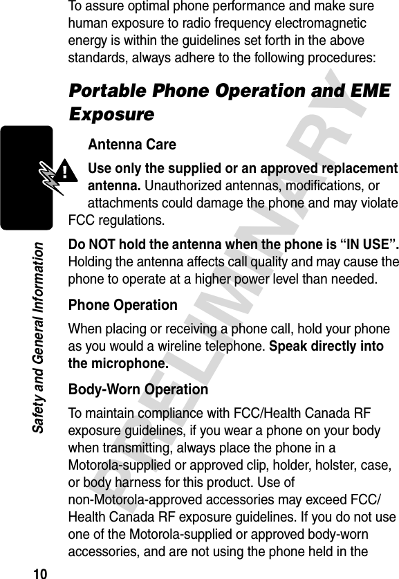 10PRELIMINARYSafety and General InformationTo assure optimal phone performance and make sure human exposure to radio frequency electromagnetic energy is within the guidelines set forth in the above standards, always adhere to the following procedures:Portable Phone Operation and EME ExposureAntenna CareUse only the supplied or an approved replacement antenna. Unauthorized antennas, modifications, or attachments could damage the phone and may violate FCC regulations.Do NOT hold the antenna when the phone is “IN USE”. Holding the antenna affects call quality and may cause the phone to operate at a higher power level than needed.Phone OperationWhen placing or receiving a phone call, hold your phone as you would a wireline telephone. Speak directly into the microphone.Body-Worn OperationTo maintain compliance with FCC/Health Canada RF exposure guidelines, if you wear a phone on your body when transmitting, always place the phone in a Motorola-supplied or approved clip, holder, holster, case, or body harness for this product. Use of non-Motorola-approved accessories may exceed FCC/Health Canada RF exposure guidelines. If you do not use one of the Motorola-supplied or approved body-worn accessories, and are not using the phone held in the 