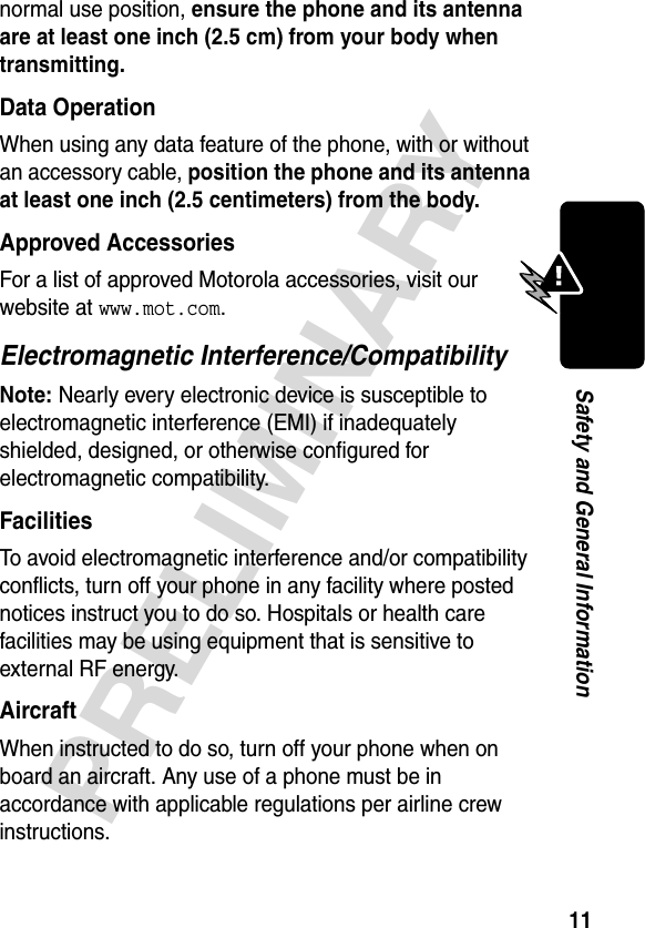 11PRELIMINARYSafety and General Informationnormal use position, ensure the phone and its antenna are at least one inch (2.5 cm) from your body when transmitting.Data OperationWhen using any data feature of the phone, with or without an accessory cable, position the phone and its antenna at least one inch (2.5 centimeters) from the body.Approved AccessoriesFor a list of approved Motorola accessories, visit our website at www.mot.com.Electromagnetic Interference/CompatibilityNote: Nearly every electronic device is susceptible to electromagnetic interference (EMI) if inadequately shielded, designed, or otherwise configured for electromagnetic compatibility.FacilitiesTo avoid electromagnetic interference and/or compatibility conflicts, turn off your phone in any facility where posted notices instruct you to do so. Hospitals or health care facilities may be using equipment that is sensitive to external RF energy.AircraftWhen instructed to do so, turn off your phone when on board an aircraft. Any use of a phone must be in accordance with applicable regulations per airline crew instructions.