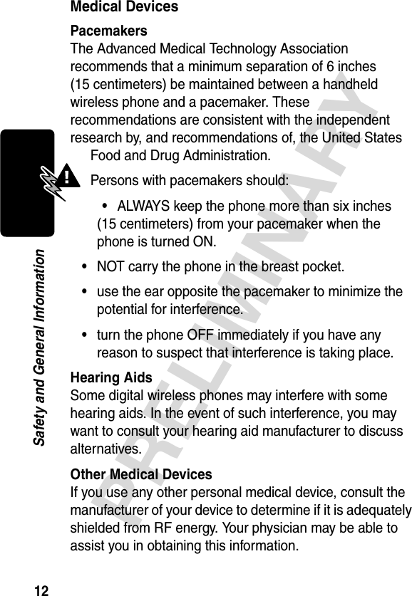 12PRELIMINARYSafety and General InformationMedical DevicesPacemakersThe Advanced Medical Technology Association recommends that a minimum separation of 6 inches (15 centimeters) be maintained between a handheld wireless phone and a pacemaker. These recommendations are consistent with the independent research by, and recommendations of, the United States Food and Drug Administration.Persons with pacemakers should:•ALWAYS keep the phone more than six inches (15 centimeters) from your pacemaker when the phone is turned ON.•NOT carry the phone in the breast pocket.•use the ear opposite the pacemaker to minimize the potential for interference.•turn the phone OFF immediately if you have any reason to suspect that interference is taking place.Hearing AidsSome digital wireless phones may interfere with some hearing aids. In the event of such interference, you may want to consult your hearing aid manufacturer to discuss alternatives.Other Medical DevicesIf you use any other personal medical device, consult the manufacturer of your device to determine if it is adequately shielded from RF energy. Your physician may be able to assist you in obtaining this information.