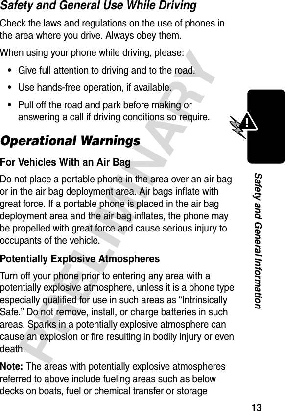 13PRELIMINARYSafety and General InformationSafety and General Use While DrivingCheck the laws and regulations on the use of phones in the area where you drive. Always obey them.When using your phone while driving, please:•Give full attention to driving and to the road.•Use hands-free operation, if available.•Pull off the road and park before making or answering a call if driving conditions so require.Operational WarningsFor Vehicles With an Air BagDo not place a portable phone in the area over an air bag or in the air bag deployment area. Air bags inflate with great force. If a portable phone is placed in the air bag deployment area and the air bag inflates, the phone may be propelled with great force and cause serious injury to occupants of the vehicle.Potentially Explosive AtmospheresTurn off your phone prior to entering any area with a potentially explosive atmosphere, unless it is a phone type especially qualified for use in such areas as “Intrinsically Safe.” Do not remove, install, or charge batteries in such areas. Sparks in a potentially explosive atmosphere can cause an explosion or fire resulting in bodily injury or even death.Note: The areas with potentially explosive atmospheres referred to above include fueling areas such as below decks on boats, fuel or chemical transfer or storage 