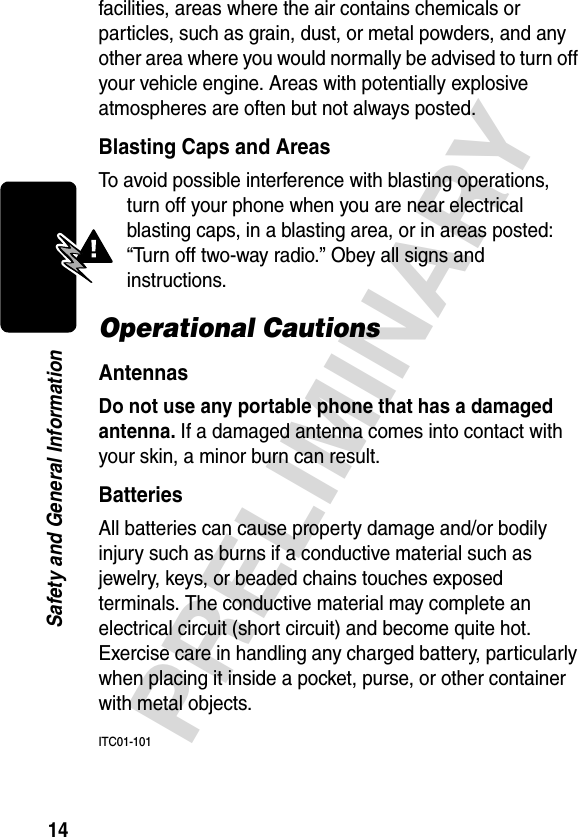 14PRELIMINARYSafety and General Informationfacilities, areas where the air contains chemicals or particles, such as grain, dust, or metal powders, and any other area where you would normally be advised to turn off your vehicle engine. Areas with potentially explosive atmospheres are often but not always posted.Blasting Caps and AreasTo avoid possible interference with blasting operations, turn off your phone when you are near electrical blasting caps, in a blasting area, or in areas posted: “Turn off two-way radio.” Obey all signs and instructions.Operational CautionsAntennasDo not use any portable phone that has a damaged antenna. If a damaged antenna comes into contact with your skin, a minor burn can result.BatteriesAll batteries can cause property damage and/or bodily injury such as burns if a conductive material such as jewelry, keys, or beaded chains touches exposed terminals. The conductive material may complete an electrical circuit (short circuit) and become quite hot. Exercise care in handling any charged battery, particularly when placing it inside a pocket, purse, or other container with metal objects.ITC01-101