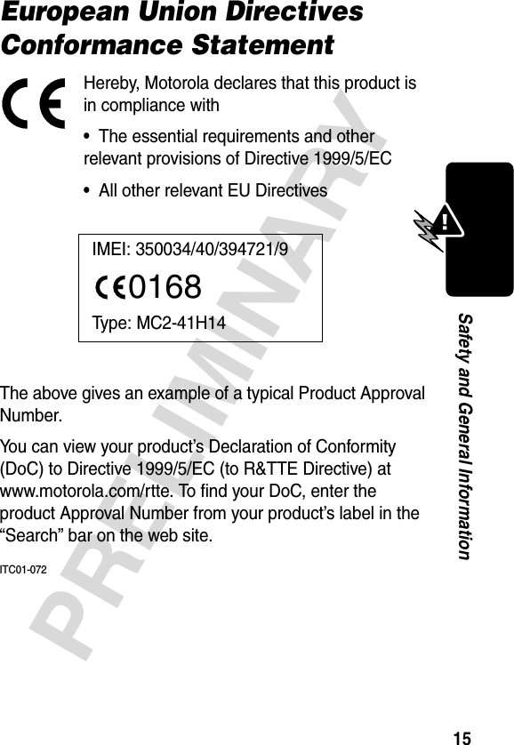 15PRELIMINARYSafety and General InformationEuropean Union Directives Conformance StatementHereby, Motorola declares that this product is in compliance with•  The essential requirements and other relevant provisions of Directive 1999/5/EC•  All other relevant EU DirectivesThe above gives an example of a typical Product Approval Number.You can view your product’s Declaration of Conformity (DoC) to Directive 1999/5/EC (to R&amp;TTE Directive) at www.motorola.com/rtte. To find your DoC, enter the product Approval Number from your product’s label in the “Search” bar on the web site.ITC01-072IMEI: 350034/40/394721/90168Type: MC2-41H14