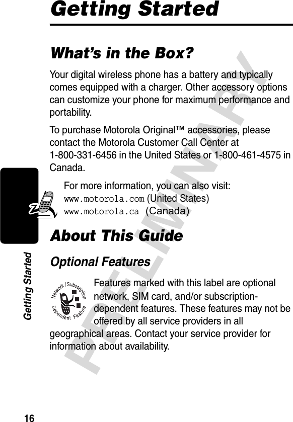 16PRELIMINARYGetting StartedGetting StartedWhat’s in the Box?Your digital wireless phone has a battery and typically comes equipped with a charger. Other accessory options can customize your phone for maximum performance and portability.To purchase Motorola Original™ accessories, please contact the Motorola Customer Call Center at 1-800-331-6456 in the United States or 1-800-461-4575 in Canada.For more information, you can also visit: www.motorola.com (United States)www.motorola.ca (Canada)About This GuideOptional FeaturesFeatures marked with this label are optional network, SIM card, and/or subscription-dependent features. These features may not be offered by all service providers in all geographical areas. Contact your service provider for information about availability.