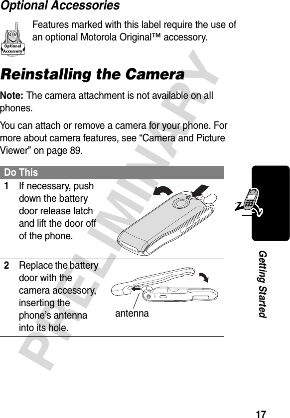 17PRELIMINARYGetting StartedOptional AccessoriesFeatures marked with this label require the use of an optional Motorola Original™ accessory.Reinstalling the CameraNote: The camera attachment is not available on all phones.You can attach or remove a camera for your phone. For more about camera features, see “Camera and Picture Viewer” on page 89.Do This1If necessary, push down the battery door release latch and lift the door off of the phone. 2Replace the battery door with the camera accessory, inserting the phone’s antenna into its hole. antenna