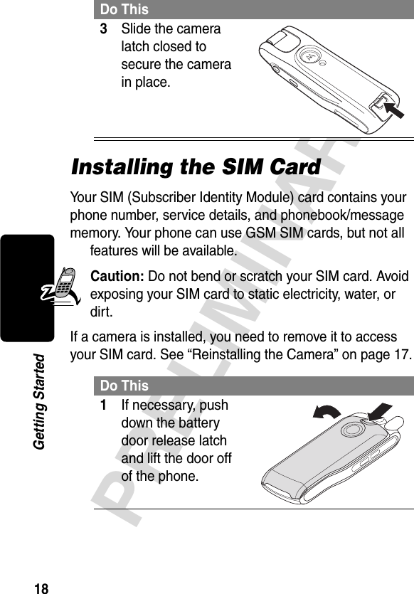 18PRELIMINARYGetting StartedInstalling the SIM CardYour SIM (Subscriber Identity Module) card contains your phone number, service details, and phonebook/message memory. Your phone can use GSM SIM cards, but not all features will be available.Caution: Do not bend or scratch your SIM card. Avoid exposing your SIM card to static electricity, water, or dirt.If a camera is installed, you need to remove it to access your SIM card. See “Reinstalling the Camera” on page 17.3Slide the camera latch closed to secure the camera in place. Do This1If necessary, push down the battery door release latch and lift the door off of the phone. Do This