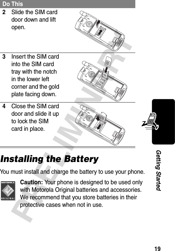 19PRELIMINARYGetting StartedInstalling the BatteryYou must install and charge the battery to use your phone.Caution: Your phone is designed to be used only with Motorola Original batteries and accessories. We recommend that you store batteries in their protective cases when not in use.2Slide the SIM card door down and lift open. 3Insert the SIM card into the SIM card tray with the notch in the lower left corner and the gold plate facing down. 4Close the SIM card door and slide it up to lock the SIM card in place. Do This