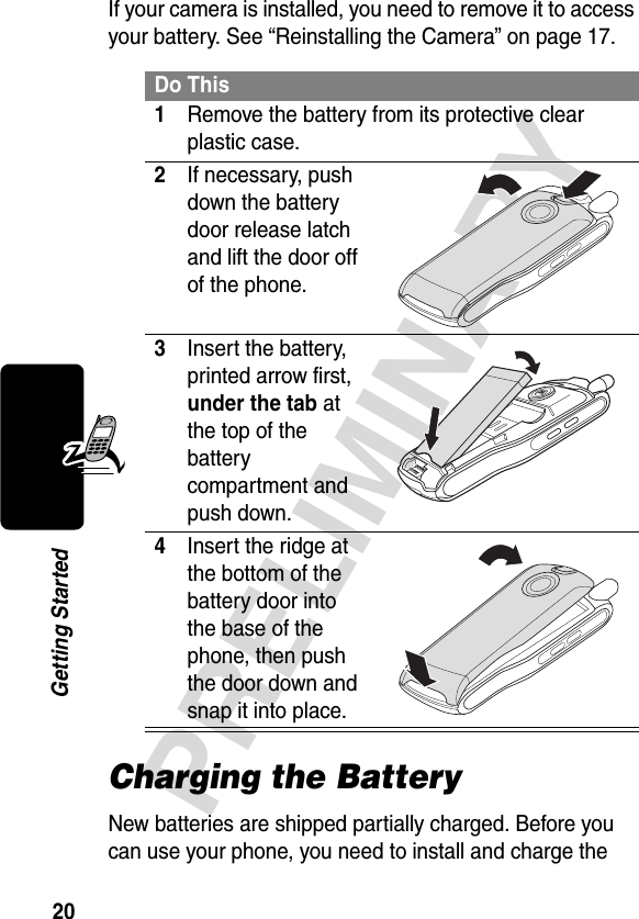 20PRELIMINARYGetting StartedIf your camera is installed, you need to remove it to access your battery. See “Reinstalling the Camera” on page 17.Charging the BatteryNew batteries are shipped partially charged. Before you can use your phone, you need to install and charge the Do This1Remove the battery from its protective clear plastic case.2If necessary, push down the battery door release latch and lift the door off of the phone. 3Insert the battery, printed arrow first, under the tab at the top of the battery compartment and push down. 4Insert the ridge at the bottom of the battery door into the base of the phone, then push the door down and snap it into place. 