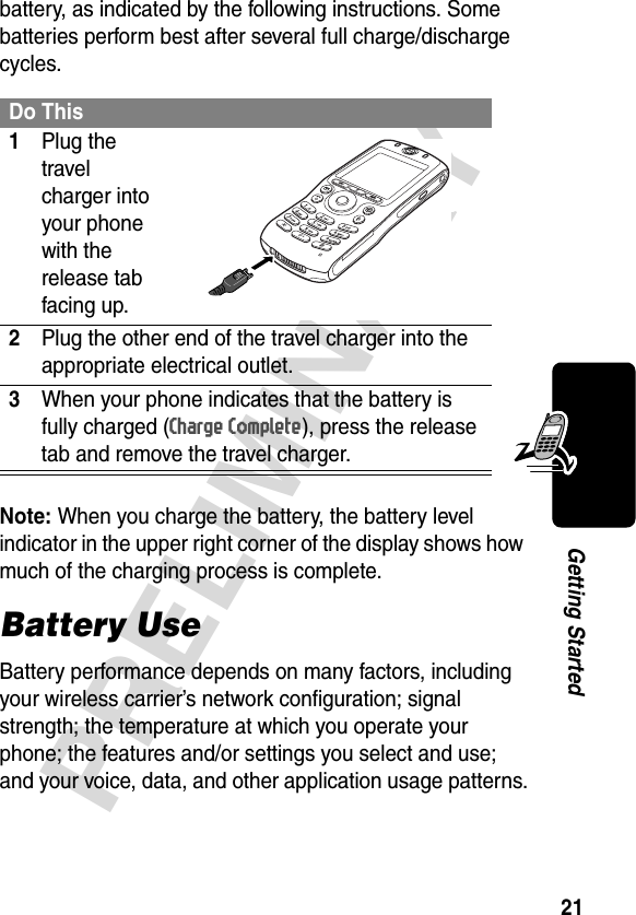 21PRELIMINARYGetting Startedbattery, as indicated by the following instructions. Some batteries perform best after several full charge/discharge cycles. Note: When you charge the battery, the battery level indicator in the upper right corner of the display shows how much of the charging process is complete.Battery UseBattery performance depends on many factors, including your wireless carrier’s network configuration; signal strength; the temperature at which you operate your phone; the features and/or settings you select and use; and your voice, data, and other application usage patterns.Do This1Plug the travel charger into your phone with the release tab facing up. 2Plug the other end of the travel charger into the appropriate electrical outlet.3When your phone indicates that the battery is fully charged (Charge Complete), press the release tab and remove the travel charger.