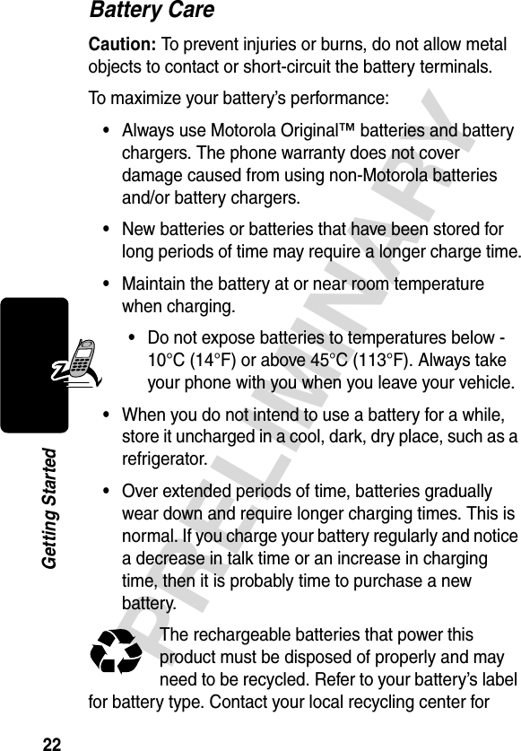 22PRELIMINARYGetting StartedBattery CareCaution: To prevent injuries or burns, do not allow metal objects to contact or short-circuit the battery terminals.To maximize your battery’s performance:•Always use Motorola Original™ batteries and battery chargers. The phone warranty does not cover damage caused from using non-Motorola batteries and/or battery chargers.•New batteries or batteries that have been stored for long periods of time may require a longer charge time.•Maintain the battery at or near room temperature when charging.•Do not expose batteries to temperatures below -10°C (14°F) or above 45°C (113°F). Always take your phone with you when you leave your vehicle.•When you do not intend to use a battery for a while, store it uncharged in a cool, dark, dry place, such as a refrigerator.•Over extended periods of time, batteries gradually wear down and require longer charging times. This is normal. If you charge your battery regularly and notice a decrease in talk time or an increase in charging time, then it is probably time to purchase a new battery.The rechargeable batteries that power this product must be disposed of properly and may need to be recycled. Refer to your battery’s label for battery type. Contact your local recycling center for 