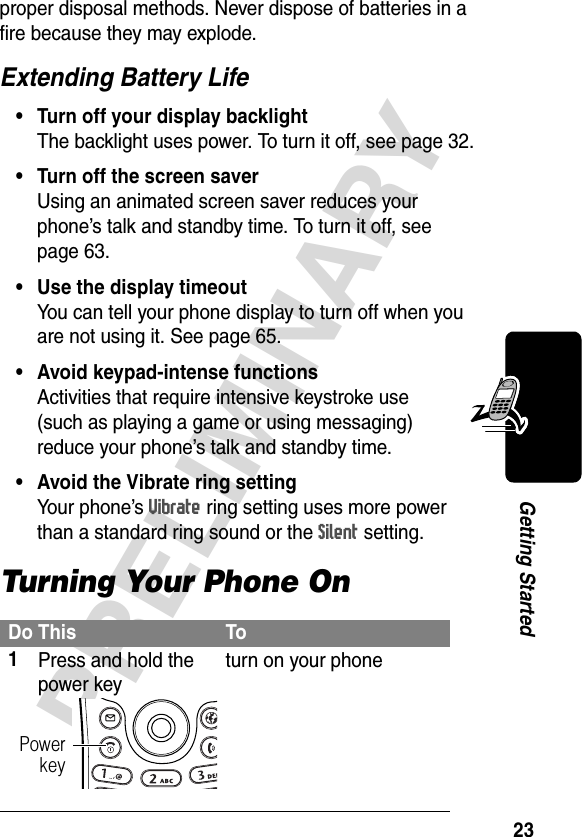 23PRELIMINARYGetting Startedproper disposal methods. Never dispose of batteries in a fire because they may explode.Extending Battery Life• Turn off your display backlightThe backlight uses power. To turn it off, see page 32.• Turn off the screen saverUsing an animated screen saver reduces your phone’s talk and standby time. To turn it off, see page 63.• Use the display timeoutYou can tell your phone display to turn off when you are not using it. See page 65.• Avoid keypad-intense functionsActivities that require intensive keystroke use (such as playing a game or using messaging) reduce your phone’s talk and standby time.• Avoid the Vibrate ring settingYour phone’s Vibrate ring setting uses more power than a standard ring sound or the Silent setting.Turning Your Phone OnDo This To1Press and hold the power keyturn on your phonePowerkey