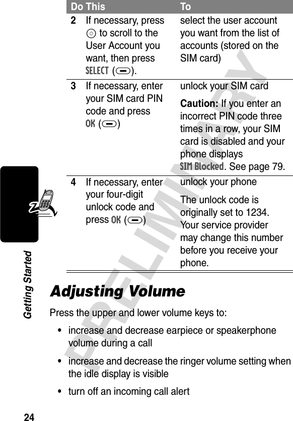 24PRELIMINARYGetting StartedAdjusting VolumePress the upper and lower volume keys to:•increase and decrease earpiece or speakerphone volume during a call•increase and decrease the ringer volume setting when the idle display is visible•turn off an incoming call alert2If necessary, press S to scroll to the User Account you want, then press SELECT(+).select the user account you want from the list of accounts (stored on the SIM card)3If necessary, enter your SIM card PIN code and press OK(+)unlock your SIM cardCaution: If you enter an incorrect PIN code three times in a row, your SIM card is disabled and your phone displays SIM Blocked. See page 79.4If necessary, enter your four-digit unlock code and press OK(+)unlock your phoneThe unlock code is originally set to 1234. Your service provider may change this number before you receive your phone.Do This To