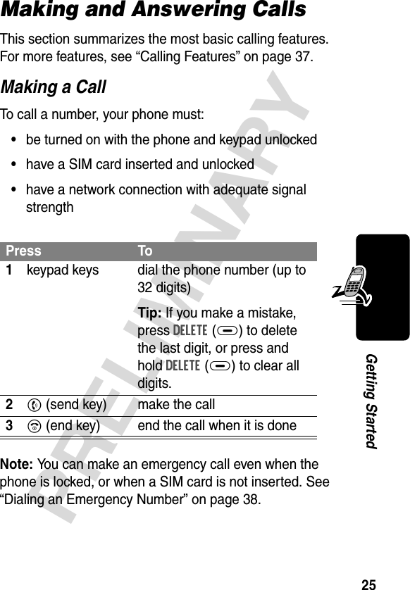 25PRELIMINARYGetting StartedMaking and Answering CallsThis section summarizes the most basic calling features. For more features, see “Calling Features” on page 37.Making a CallTo call a number, your phone must:•be turned on with the phone and keypad unlocked•have a SIM card inserted and unlocked•have a network connection with adequate signal strengthNote: You can make an emergency call even when the phone is locked, or when a SIM card is not inserted. See “Dialing an Emergency Number” on page 38.Press To1keypad keys dial the phone number (up to 32 digits)Tip: If you make a mistake, press DELETE(+) to delete the last digit, or press and hold DELETE(+) to clear all digits.2N (send key) make the call3O (end key) end the call when it is done