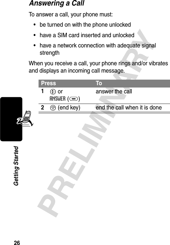 26PRELIMINARYGetting StartedAnswering a CallTo answer a call, your phone must:•be turned on with the phone unlocked•have a SIM card inserted and unlocked•have a network connection with adequate signal strengthWhen you receive a call, your phone rings and/or vibrates and displays an incoming call message.Press To1N or ANSWER(+)answer the call2O (end key) end the call when it is done