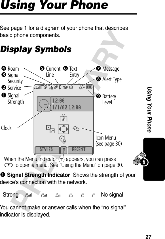 27PRELIMINARYUsing Your PhoneUsing Your PhoneSee page 1 for a diagram of your phone that describes basic phone components.Display Symbols! Signal Strength IndicatorShows the strength of your device’s connection with the network.You cannot make or answer calls when the “no signal” indicator is displayed.Strong5 4 3 2 1 j No signal 12:001/1/02 12:00 STYLES RECENTM \{}|v-d:5vGkW õY x EClock&quot;Service#Signal Security$Current LineWhen the Menu Indicator (M) appears, you can press M to open a menu. See “Using the Menu” on page 30.%Roam&amp;BatteryLevel&apos;Text Entry(Alert Type)Message!SignalStrengthIcon Menu (see page 30)