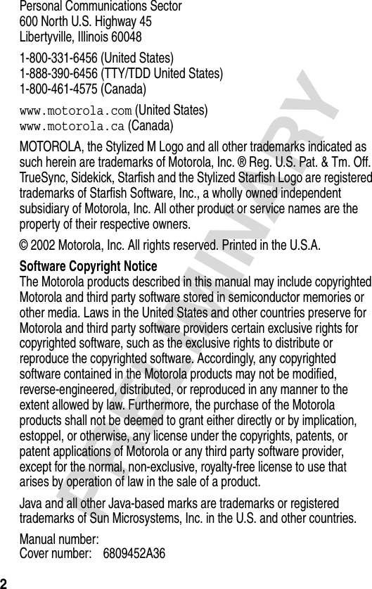 2PRELIMINARYPersonal Communications Sector600 North U.S. Highway 45Libertyville, Illinois 600481-800-331-6456 (United States)1-888-390-6456 (TTY/TDD United States)1-800-461-4575 (Canada)www.motorola.com (United States)www.motorola.ca (Canada)MOTOROLA, the Stylized M Logo and all other trademarks indicated as such herein are trademarks of Motorola, Inc. ® Reg. U.S. Pat. &amp; Tm. Off. TrueSync, Sidekick, Starfish and the Stylized Starfish Logo are registered trademarks of Starfish Software, Inc., a wholly owned independent subsidiary of Motorola, Inc. All other product or service names are the property of their respective owners.© 2002 Motorola, Inc. All rights reserved. Printed in the U.S.A.Software Copyright NoticeThe Motorola products described in this manual may include copyrighted Motorola and third party software stored in semiconductor memories or other media. Laws in the United States and other countries preserve for Motorola and third party software providers certain exclusive rights for copyrighted software, such as the exclusive rights to distribute or reproduce the copyrighted software. Accordingly, any copyrighted software contained in the Motorola products may not be modified, reverse-engineered, distributed, or reproduced in any manner to the extent allowed by law. Furthermore, the purchase of the Motorola products shall not be deemed to grant either directly or by implication, estoppel, or otherwise, any license under the copyrights, patents, or patent applications of Motorola or any third party software provider, except for the normal, non-exclusive, royalty-free license to use that arises by operation of law in the sale of a product.Java and all other Java-based marks are trademarks or registered trademarks of Sun Microsystems, Inc. in the U.S. and other countries.Manual number:Cover number: 6809452A36