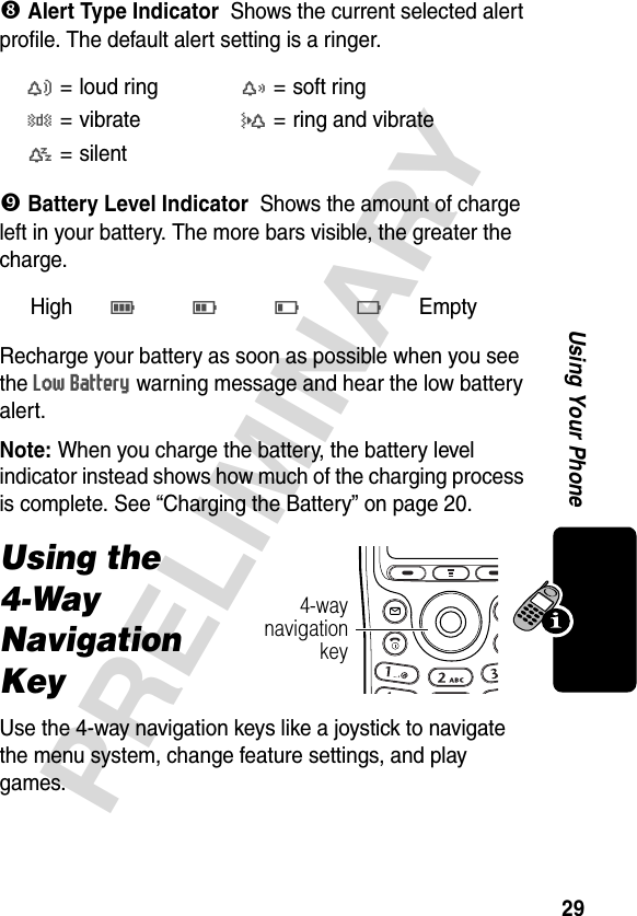 29PRELIMINARYUsing Your Phone( Alert Type IndicatorShows the current selected alert profile. The default alert setting is a ringer.&amp; Battery Level IndicatorShows the amount of charge left in your battery. The more bars visible, the greater the charge.Recharge your battery as soon as possible when you see the Low Battery warning message and hear the low battery alert.Note: When you charge the battery, the battery level indicator instead shows how much of the charging process is complete. See “Charging the Battery” on page 20.Using the 4-Way Navigation KeyUse the 4-way navigation keys like a joystick to navigate the menu system, change feature settings, and play games.w= loud ringx=soft ringy=vibrateu= ring and vibratet= silentHighE D C B Empty 4-waynavigationkey