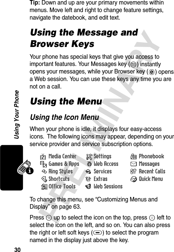 30PRELIMINARYUsing Your PhoneTip: Down and up are your primary movements within menus. Move left and right to change feature settings, navigate the datebook, and edit text.Using the Message and Browser KeysYour phone has special keys that give you access to important features. Your Messages key (K) instantly opens your messages, while your Browser key (L) opens a Web session. You can use these keys any time you are not on a call.Using the MenuUsing the Icon MenuWhen your phone is idle, it displays four easy-access icons.  The following icons may appear, depending on your service provider and service subscription options.To change this menu, see “Customizing Menus and Display” on page 63.Press S up to select the icon on the top, press S left to select the icon on the left, and so on. You can also press the right or left soft keys (+) to select the program named in the display just above the key. vMedia Center /Settings rPhonebook-Games &amp; Apps BWeb Access UMessagesdRing Styles jServices  zRecent Calls:Shortcuts &gt;Extras nQuick MenumOffice Tools FWeb Sessions