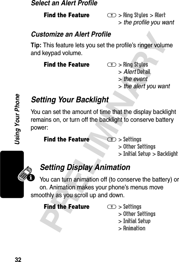 32PRELIMINARYUsing Your PhoneSelect an Alert ProfileCustomize an Alert ProfileTip: This feature lets you set the profile’s ringer volume and keypad volume.Setting Your BacklightYou can set the amount of time that the display backlight remains on, or turn off the backlight to conserve battery power:Setting Display AnimationYou can turn animation off (to conserve the battery) or on. Animation makes your phone’s menus move smoothly as you scroll up and down.Find the FeatureM&gt;Ring Styles &gt;Alert &gt;theprofileyouwantFind the FeatureM&gt;Ring Styles &gt;AlertDetail &gt;the event &gt;thealertyouwantFind the FeatureM&gt;Settings &gt;Other Settings &gt;Initial Setup &gt;BacklightFind the FeatureM&gt;Settings &gt;Other Settings &gt;Initial Setup &gt;Animation