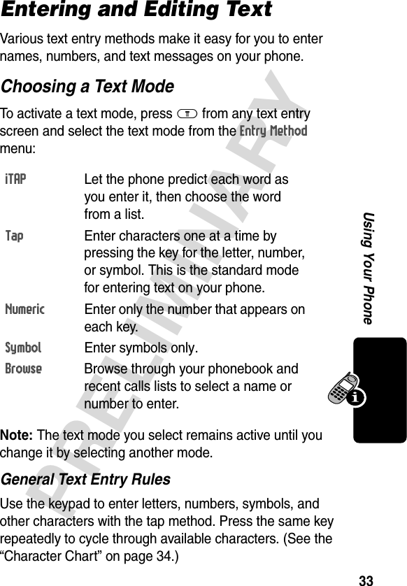 33PRELIMINARYUsing Your PhoneEntering and Editing TextVarious text entry methods make it easy for you to enter names, numbers, and text messages on your phone.Choosing a Text ModeTo activate a text mode, press M from any text entry screen and select the text mode from the Entry Method menu:Note: The text mode you select remains active until you change it by selecting another mode.General Text Entry RulesUse the keypad to enter letters, numbers, symbols, and other characters with the tap method. Press the same key repeatedly to cycle through available characters. (See the “Character Chart” on page 34.)iTAP  Let the phone predict each word as you enter it, then choose the word from a list.Tap  Enter characters one at a time by pressing the key for the letter, number, or symbol. This is the standard mode for entering text on your phone.Numeric  Enter only the number that appears on each key.Symbol Enter symbols only.Browse  Browse through your phonebook and recent calls lists to select a name or number to enter.