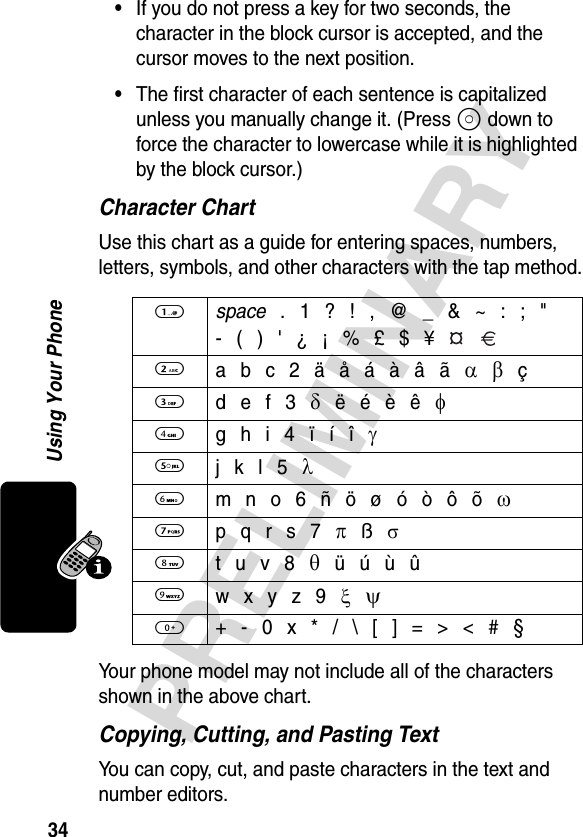 34PRELIMINARYUsing Your Phone•If you do not press a key for two seconds, the character in the block cursor is accepted, and the cursor moves to the next position.•The first character of each sentence is capitalized unless you manually change it. (Press S down to force the character to lowercase while it is highlighted by the block cursor.)Character ChartUse this chart as a guide for entering spaces, numbers, letters, symbols, and other characters with the tap method.Your phone model may not include all of the characters shown in the above chart.Copying, Cutting, and Pasting TextYou can copy, cut, and paste characters in the text and number editors.1 space . 1 ? ! , @ _ &amp; ~ : ; &quot;- ( ) &apos; ¿ ¡ % £ $ ¥   2 a b c 2 ä å á à â ã α β ç3 d e f 3 δ ë é è ê φ4 g h i 4 ï í î γ5 j k l 5 λ6 m n o 6 ñ ö ø ó ò ô õ ω7 p q r s 7 π ß σ8 t u v 8 θ ü ú ù û9 w x y z 9 ξ  ψ0  + - 0 x * / \ [ ] = &gt; &lt; # §