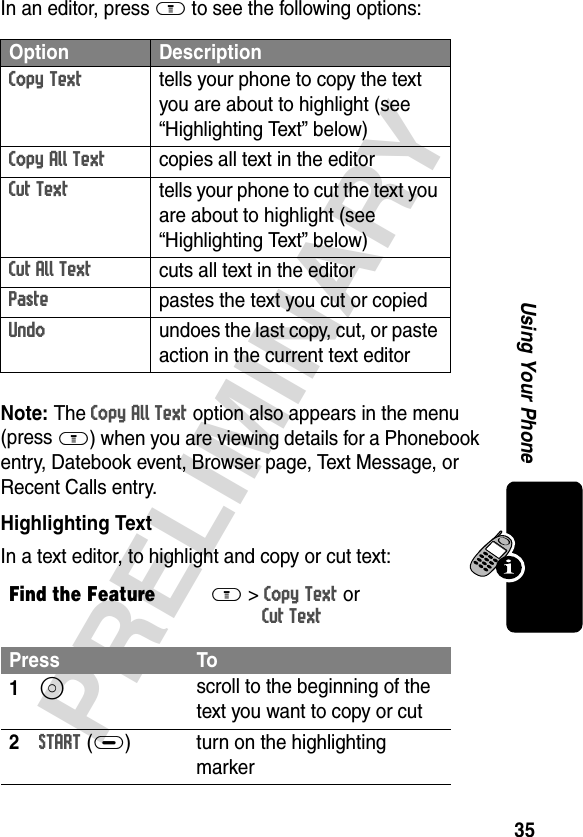 35PRELIMINARYUsing Your PhoneIn an editor, press M to see the following options:Note: The Copy All Text option also appears in the menu (pressM) when you are viewing details for a Phonebook entry, Datebook event, Browser page, Text Message, or Recent Calls entry.Highlighting TextIn a text editor, to highlight and copy or cut text:Option DescriptionCopy Texttells your phone to copy the text you are about to highlight (see “Highlighting Text” below)Copy All Textcopies all text in the editorCut Texttells your phone to cut the text you are about to highlight (see “Highlighting Text” below)Cut All Textcuts all text in the editorPastepastes the text you cut or copiedUndoundoes the last copy, cut, or paste action in the current text editorFind the FeatureM&gt; Copy Text or Cut TextPress To1S scroll to the beginning of the text you want to copy or cut2START (+) turn on the highlighting marker