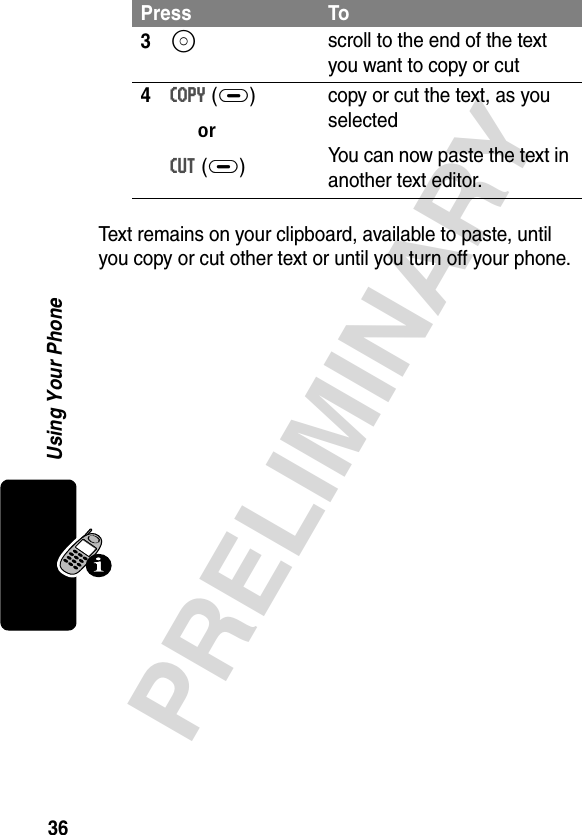 36PRELIMINARYUsing Your PhoneText remains on your clipboard, available to paste, until you copy or cut other text or until you turn off your phone. 3S scroll to the end of the text you want to copy or cut4COPY (+) orCUT (+)copy or cut the text, as you selectedYou can now paste the text in another text editor.Press To