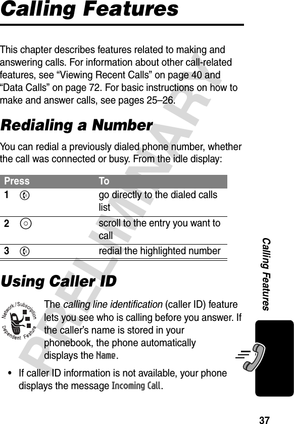 37PRELIMINARYCalling FeaturesCalling FeaturesThis chapter describes features related to making and answering calls. For information about other call-related features, see “Viewing Recent Calls” on page 40 and “Data Calls” on page 72. For basic instructions on how to make and answer calls, see pages 25–26.Redialing a NumberYou can redial a previously dialed phone number, whether the call was connected or busy. From the idle display:Using Caller IDThe calling line identification (caller ID) feature lets you see who is calling before you answer. If the caller’s name is stored in your phonebook, the phone automatically displays the Name. •If caller ID information is not available, your phone displays the message Incoming Call.Press To1N  go directly to the dialed calls list2S scroll to the entry you want to call3N  redial the highlighted number