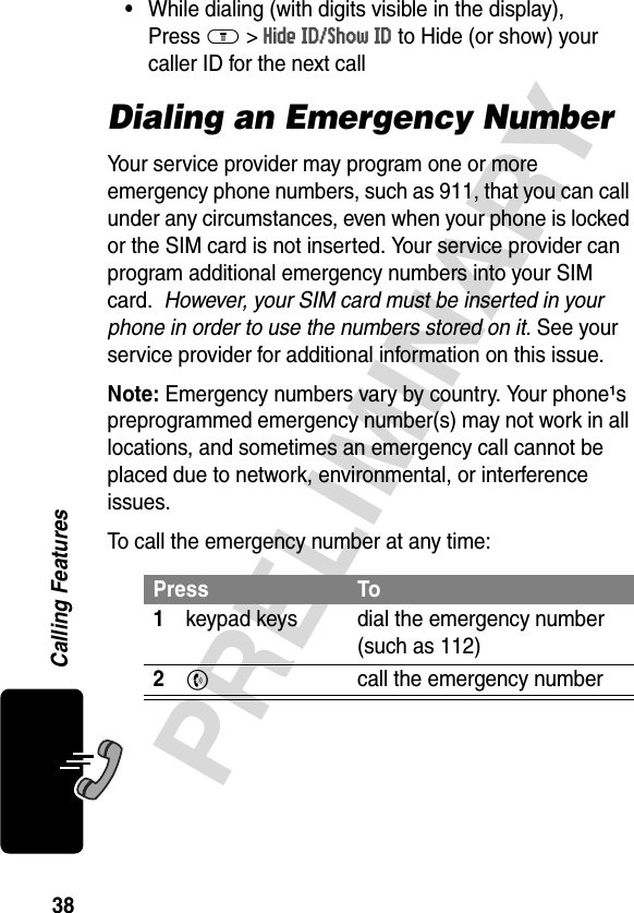 38PRELIMINARYCalling Features•While dialing (with digits visible in the display), Press M &gt; Hide ID/Show ID to Hide (or show) your caller ID for the next callDialing an Emergency NumberYour service provider may program one or more emergency phone numbers, such as 911, that you can call under any circumstances, even when your phone is locked or the SIM card is not inserted. Your service provider can program additional emergency numbers into your SIM card.  However, your SIM card must be inserted in your phone in order to use the numbers stored on it. See your service provider for additional information on this issue.Note: Emergency numbers vary by country. Your phone¹s preprogrammed emergency number(s) may not work in all locations, and sometimes an emergency call cannot be placed due to network, environmental, or interference issues. To call the emergency number at any time:Press To1keypad keys dial the emergency number (such as 112)2N  call the emergency number