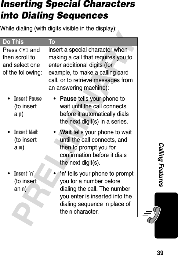 39PRELIMINARYCalling FeaturesInserting Special Characters into Dialing SequencesWhile dialing (with digits visible in the display):Do This ToPress M and then scroll to and select one of the following:•Insert Pause(to insert a p)•Insert Wait(to insert a w)•Insert &apos;n&apos;(to insert an n)insert a special character when making a call that requires you to enter additional digits (for example, to make a calling card call, or to retrieve messages from an answering machine):• Pause tells your phone to wait until the call connects before it automatically dials the next digit(s) in a series.•Wait tells your phone to wait until the call connects, and then to prompt you for confirmation before it dials the next digit(s).•&apos;n&apos; tells your phone to prompt you for a number before dialing the call. The number you enter is inserted into the dialing sequence in place of the n character.