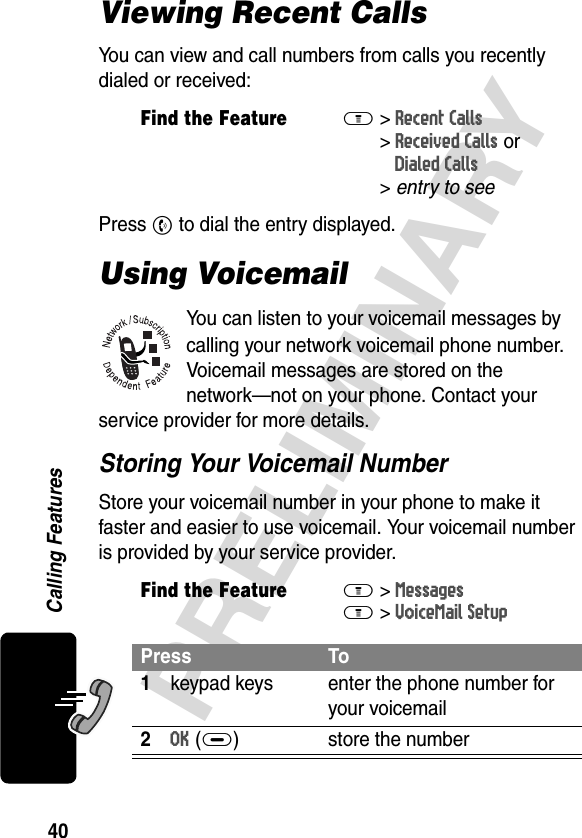 40PRELIMINARYCalling FeaturesViewing Recent CallsYou can view and call numbers from calls you recently dialed or received:Press N to dial the entry displayed.Using VoicemailYou can listen to your voicemail messages by calling your network voicemail phone number. Voicemail messages are stored on the network—not on your phone. Contact your service provider for more details. Storing Your Voicemail NumberStore your voicemail number in your phone to make it faster and easier to use voicemail. Your voicemail number is provided by your service provider.Find the FeatureM&gt;Recent Calls &gt;Received Calls orDialed Calls &gt;entry to seeFind the FeatureM&gt; MessagesM&gt; VoiceMail SetupPress To1keypad keys enter the phone number for your voicemail2OK(+) store the number