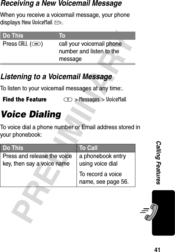 41PRELIMINARYCalling FeaturesReceiving a New Voicemail MessageWhen you receive a voicemail message, your phone displays New VoiceMail &amp;.Listening to a Voicemail MessageTo listen to your voicemail messages at any time:.Voice DialingTo voice dial a phone number or Email address stored in your phonebook:Do This ToPress CALL(+) call your voicemail phone number and listen to the messageFind the FeatureM&gt;Messages &gt;VoiceMailDo This To CallPress and release the voice key, then say a voice namea phonebook entry using voice dialTo record a voice name, see page 56.