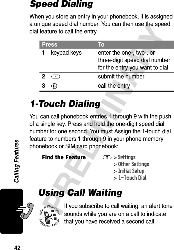 42PRELIMINARYCalling FeaturesSpeed DialingWhen you store an entry in your phonebook, it is assigned a unique speed dial number. You can then use the speed dial feature to call the entry.1-Touch DialingYou can call phonebook entries 1 through 9 with the push of a single key. Press and hold the one-digit speed dial number for one second. You must Assign the 1-touch dial feature to numbers 1 through 9 in your phone memory phonebook or SIM card phonebook:Using Call WaitingIf you subscribe to call waiting, an alert tone sounds while you are on a call to indicate that you have received a second call.Press To1keypad keys enter the one-, two-, or three-digit speed dial number for the entry you want to dial2# submit the number3N  call the entryFind the FeatureM&gt;Settings &gt;Other Settings &gt;Initial Setup &gt;1-Touch Dial