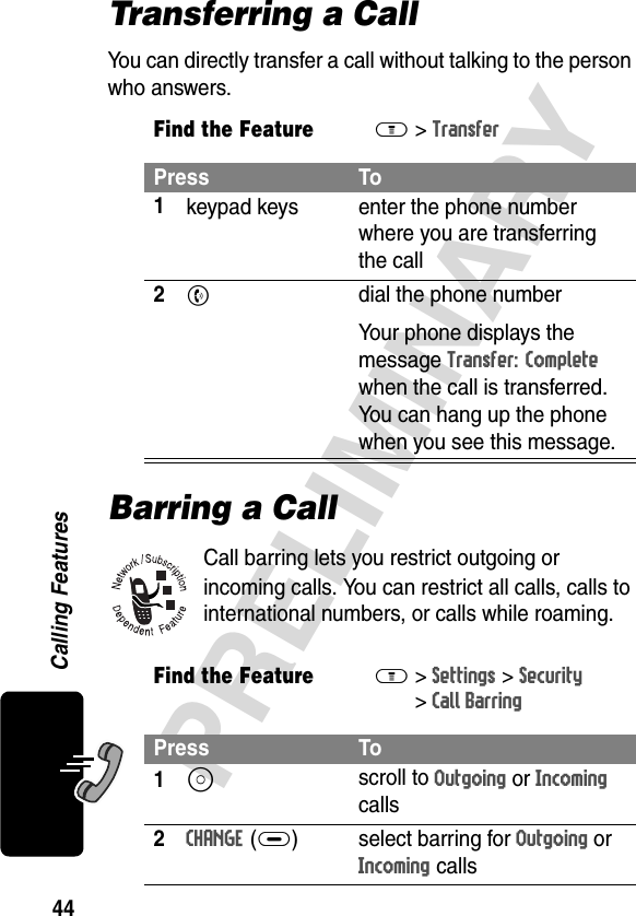 44PRELIMINARYCalling FeaturesTransferring a CallYou can directly transfer a call without talking to the person who answers.Barring a CallCall barring lets you restrict outgoing or incoming calls. You can restrict all calls, calls to international numbers, or calls while roaming.Find the FeatureM&gt; TransferPress To1keypad keys enter the phone number where you are transferring the call2N  dial the phone numberYour phone displays the message Transfer: Complete when the call is transferred. You can hang up the phone when you see this message.Find the FeatureM&gt;Settings &gt;Security&gt;Call BarringPress To1S scroll to Outgoing or Incoming calls2CHANGE(+) select barring for Outgoing or Incoming calls