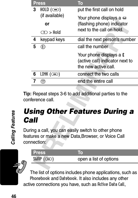 46PRELIMINARYCalling FeaturesTip: Repeat steps 3-6 to add additional parties to the conference call.Using Other Features During a CallDuring a call, you can easily switch to other phone features or make a new Data,Browser, or Voice Call connection:The list of options includes phone applications, such as Phonebook and Datebook. It also includes any other active connections you have, such as Active Data Call, 3HOLD(+)(if available)orM &gt; Holdput the first call on holdYour phone displays a l (flashing phone) indicator next to the call on hold.4keypad keys dial the next person’s number5N  call the numberYour phone displays a W (active call) indicator next to the new active call.6LINK(+) connect the two calls7O end the entire callPress ToSWAP (+) open a list of options Press To