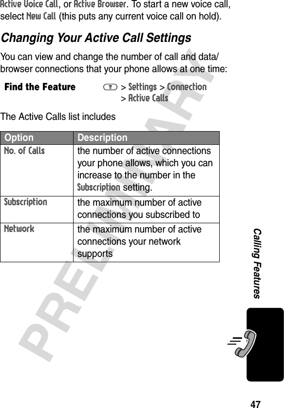 47PRELIMINARYCalling FeaturesActive Voice Call, or Active Browser. To start a new voice call, select New Call (this puts any current voice call on hold).Changing Your Active Call SettingsYou can view and change the number of call and data/browser connections that your phone allows at one time:The Active Calls list includesFind the FeatureM&gt;Settings &gt;Connection &gt;Active CallsOption DescriptionNo. of Callsthe number of active connections your phone allows, which you can increase to the number in the Subscription setting.Subscriptionthe maximum number of active connections you subscribed to Networkthe maximum number of active connections your network supports