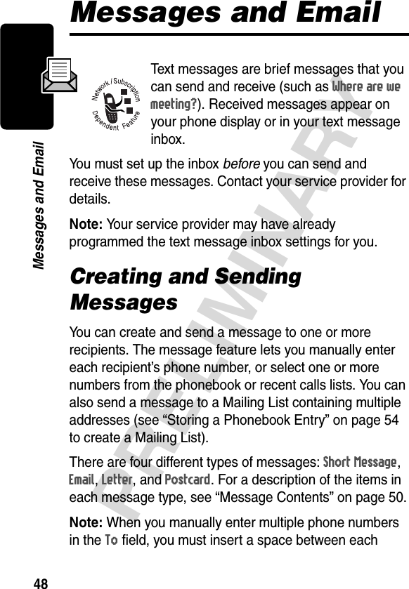 48PRELIMINARYMessages and EmailMessages and EmailText messages are brief messages that you can send and receive (such as Where are we meeting?). Received messages appear on your phone display or in your text message inbox.You must set up the inbox before you can send and receive these messages. Contact your service provider for details. Note: Your service provider may have already programmed the text message inbox settings for you.Creating and Sending MessagesYou can create and send a message to one or more recipients. The message feature lets you manually enter each recipient’s phone number, or select one or more numbers from the phonebook or recent calls lists. You can also send a message to a Mailing List containing multiple addresses (see “Storing a Phonebook Entry” on page 54 to create a Mailing List).There are four different types of messages: Short Message, Email, Letter, and Postcard. For a description of the items in each message type, see “Message Contents” on page 50.Note: When you manually enter multiple phone numbers in the To field, you must insert a space between each 