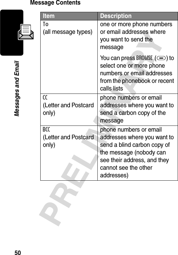 50PRELIMINARYMessages and EmailMessage ContentsItem DescriptionTo (all message types)one or more phone numbers or email addresses where you want to send the messageYou can press BROWSE(+) to select one or more phone numbers or email addresses from the phonebook or recent calls listsCC (Letter and Postcard only)phone numbers or email addresses where you want to send a carbon copy of the messageBCC (Letter and Postcard only)phone numbers or email addresses where you want to send a blind carbon copy of the message (nobody can see their address, and they cannot see the other addresses)