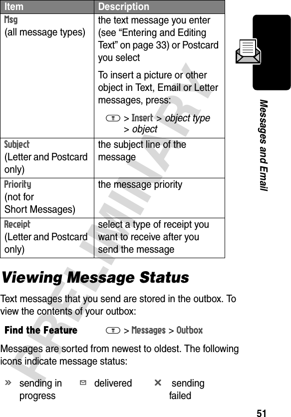 51PRELIMINARYMessages and EmailViewing Message StatusText messages that you send are stored in the outbox. To view the contents of your outbox:Messages are sorted from newest to oldest. The following icons indicate message status:Msg (all message types)the text message you enter (see “Entering and Editing Text” on page 33) or Postcard you selectTo insert a picture or other object in Text, Email or Letter messages, press:M&gt;Insert &gt; object type &gt;object Subject (Letter and Postcard only)the subject line of the messagePriority (not for Short Messages)the message priorityReceipt (Letter and Postcard only)select a type of receipt you want to receive after you send the messageFind the FeatureM&gt;Messages &gt;Outboxásending in progressYdeliveredm sending failedItem Description