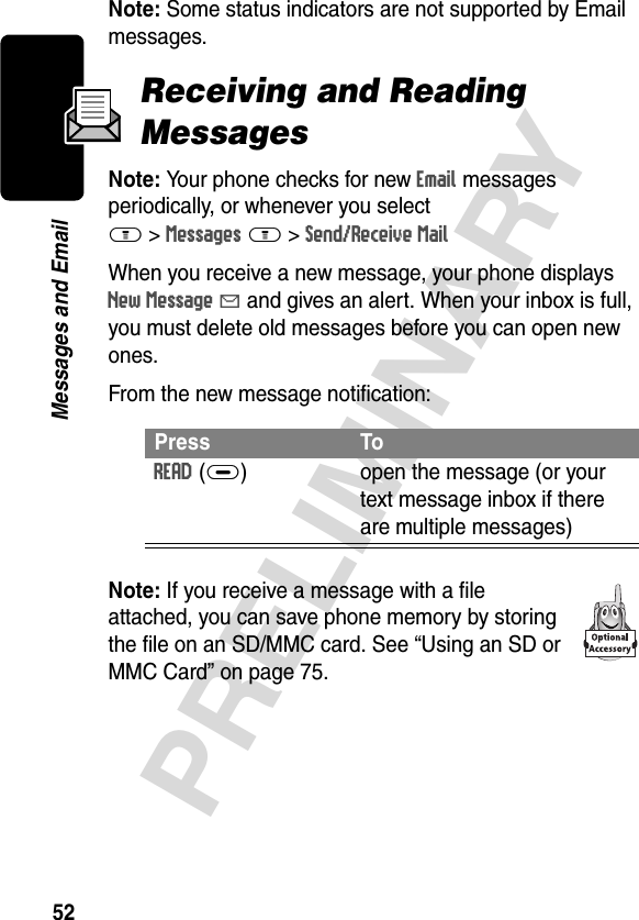 52PRELIMINARYMessages and EmailNote: Some status indicators are not supported by Email messages.Receiving and Reading MessagesNote: Your phone checks for new Email messages periodically, or whenever you selectM &gt;Messages M &gt;Send/Receive MailWhen you receive a new message, your phone displays New Message X and gives an alert. When your inbox is full, you must delete old messages before you can open new ones.From the new message notification:Note: If you receive a message with a file attached, you can save phone memory by storing the file on an SD/MMC card. See “Using an SD or MMC Card” on page 75.Press ToREAD(+) open the message (or your text message inbox if there are multiple messages)